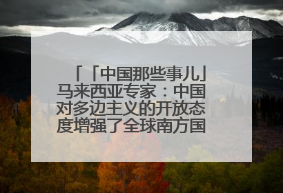 「中国那些事儿」马来西亚专家：中国对多边主义的开放态度增强了全球南方国家的力量