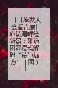 「旅发大会看青原」庐陵湾畔绘新景：采访团沉浸式解码“诗与远方”（图）