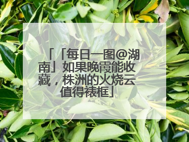 「每日一图@湖南」如果晚霞能收藏，株洲的火烧云值得裱框