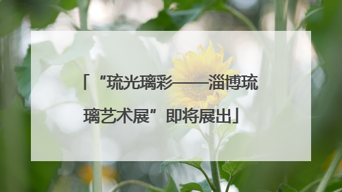 “琉光璃彩——淄博琉璃艺术展”即将展出