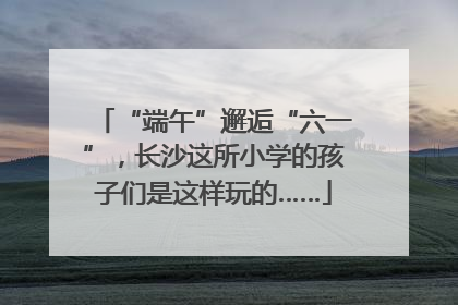 “端午”邂逅“六一”，长沙这所小学的孩子们是这样玩的……