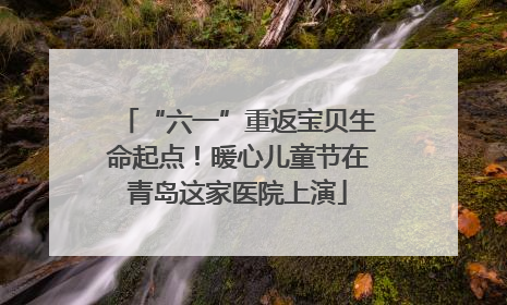 “六一”重返宝贝生命起点！暖心儿童节在青岛这家医院上演