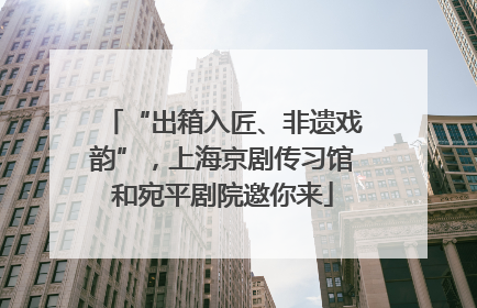 “出箱入匠、非遗戏韵”，上海京剧传习馆和宛平剧院邀你来