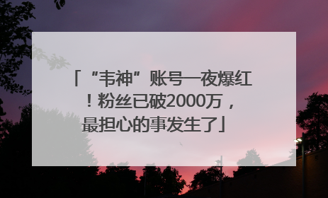 “韦神”账号一夜爆红！粉丝已破2000万，最担心的事发生了