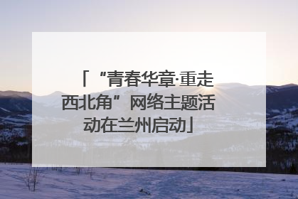 “青春华章·重走西北角”网络主题活动在兰州启动