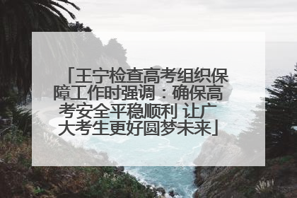 王宁检查高考组织保障工作时强调：确保高考安全平稳顺利 让广大考生更好圆梦未来