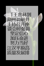 王忠林到荆州调研并主持召开座谈会时强调 坚定信心 加压奋进 努力当好江汉平原高质量发展排头兵