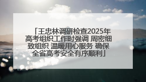 王忠林调研检查2025年高考组织工作时强调 周密细致组织 温暖用心服务 确保全省高考安全有序顺利