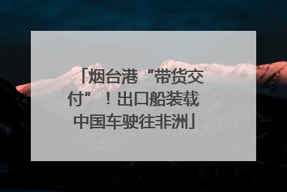 烟台港“带货交付”！出口船装载中国车驶往非洲