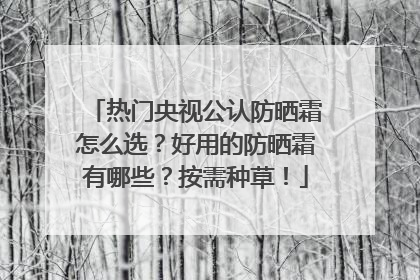 热门央视公认防晒霜怎么选？好用的防晒霜有哪些？按需种草！