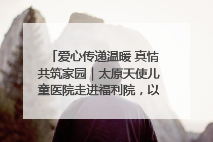 爱心传递温暖 真情共筑家园｜太原天使儿童医院走进福利院，以爱守护童真笑颜！