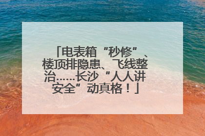 电表箱“秒修”、楼顶排隐患、飞线整治……长沙“人人讲安全”动真格！