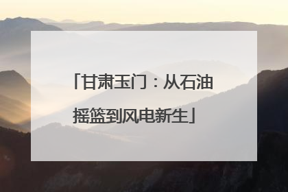 甘肃玉门：从石油摇篮到风电新生