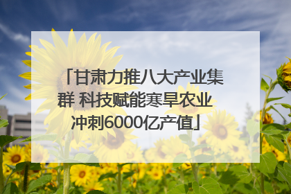 甘肃力推八大产业集群 科技赋能寒旱农业冲刺6000亿产值