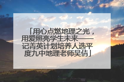 用心点燃地理之光，用爱照亮学生未来——记菁英计划培养人选平度九中地理老师吴倩
