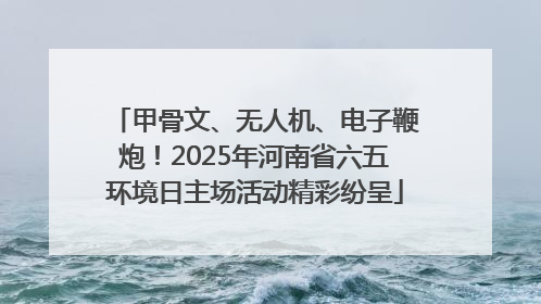 甲骨文、无人机、电子鞭炮！2025年河南省六五环境日主场活动精彩纷呈