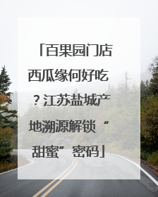 百果园门店西瓜缘何好吃？江苏盐城产地溯源解锁“甜蜜”密码