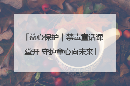益心保护｜禁毒童话课堂开 守护童心向未来