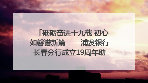 砥砺奋进十九载 初心如磐谱新篇——浦发银行长春分行成立19周年助力吉林省全面振兴纪实