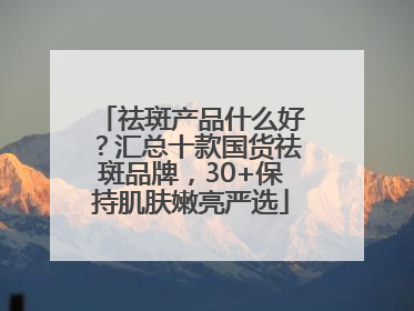 祛斑产品什么好？汇总十款国货祛斑品牌，30+保持肌肤嫩亮严选