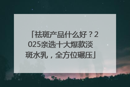 祛斑产品什么好？2025亲选十大爆款淡斑水乳，全方位碾压