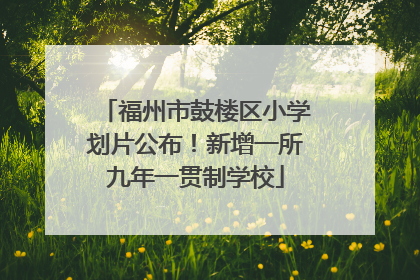 福州市鼓楼区小学划片公布！新增一所九年一贯制学校