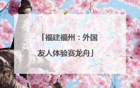 福建福州：外国友人体验赛龙舟