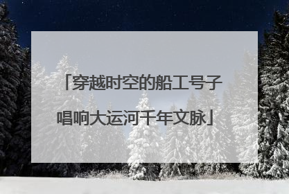 穿越时空的船工号子唱响大运河千年文脉