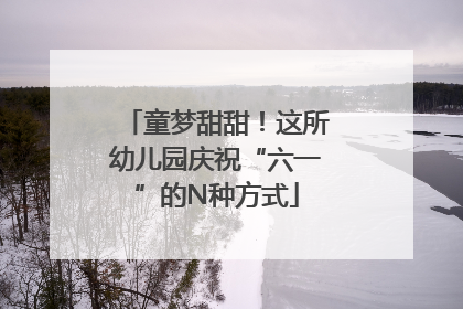 童梦甜甜！这所幼儿园庆祝“六一”的N种方式