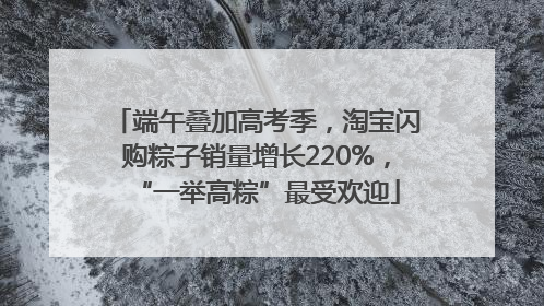 端午叠加高考季，淘宝闪购粽子销量增长220%，“一举高粽”最受欢迎