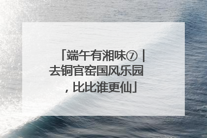 端午有湘味⑦｜去铜官窑国风乐园，比比谁更仙