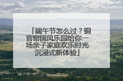 端午节怎么过？铜官窑国风乐园给你一场亲子家庭欢乐时光沉浸式新体验