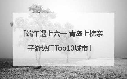 端午遇上六一 青岛上榜亲子游热门Top10城市