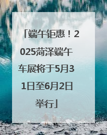 端午钜惠！2025菏泽端午车展将于5月31日至6月2日举行