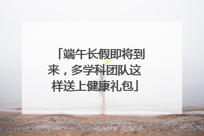 端午长假即将到来，多学科团队这样送上健康礼包