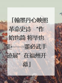 翰墨丹心映照革命史诗 “作始也简 将毕也钜——董必武手迹展”在福州开幕