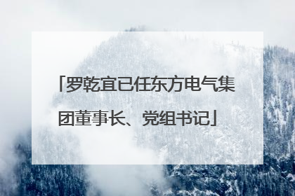 罗乾宜已任东方电气集团董事长、党组书记