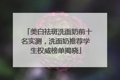 美白祛斑洗面奶前十名实测，洗面奶推荐学生权威榜单揭晓