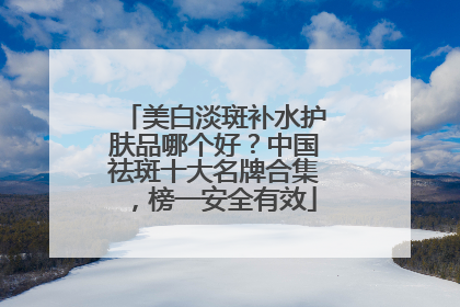 美白淡斑补水护肤品哪个好？中国祛斑十大名牌合集，榜一安全有效