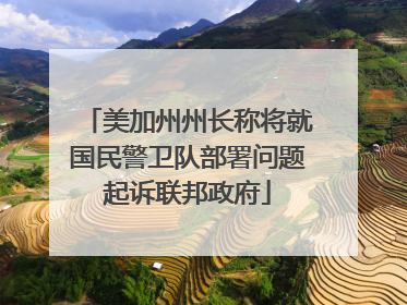 美加州州长称将就国民警卫队部署问题起诉联邦政府