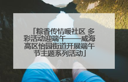 粽香传情暖社区 多彩活动迎端午——威海高区怡园街道开展端午节主题系列活动