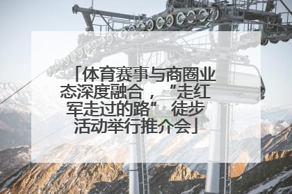 体育赛事与商圈业态深度融合，“走红军走过的路” 徒步活动举行推介会