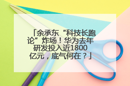 余承东“科技长跑论”炸场！华为去年研发投入近1800亿元，底气何在？