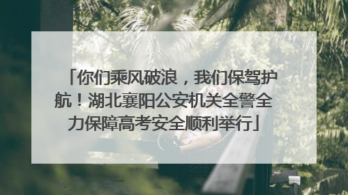 你们乘风破浪，我们保驾护航！湖北襄阳公安机关全警全力保障高考安全顺利举行