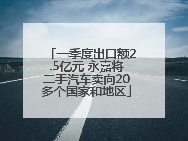 一季度出口额2.5亿元 永嘉将二手汽车卖向20多个国家和地区