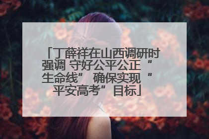 丁薛祥在山西调研时强调 守好公平公正“生命线” 确保实现“平安高考”目标