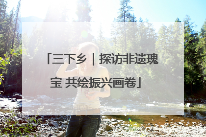 三下乡｜探访非遗瑰宝 共绘振兴画卷
