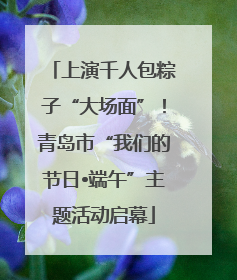 上演千人包粽子“大场面”！青岛市“我们的节日•端午”主题活动启幕