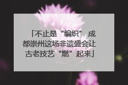 不止是“编织” 成都崇州这场非遗盛会让古老技艺“燃”起来