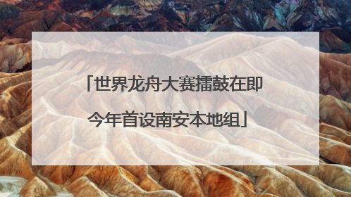 世界龙舟大赛擂鼓在即 今年首设南安本地组